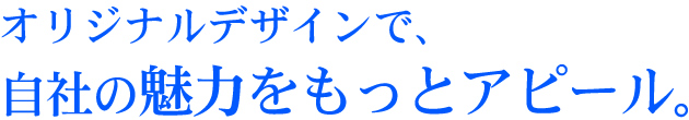 オリジナルデザインで、<br>自社の魅力をもっとアピール。