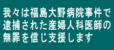 我々は福島大野病院事件で逮捕された産婦人科医師の無罪を信じ支援します